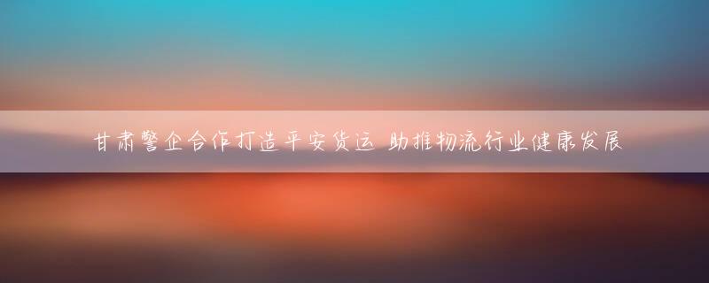 甘肃警企合作打造平安货运 助推物流行业健康发展